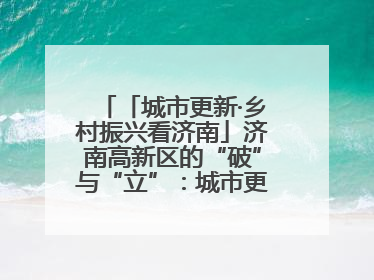 「城市更新·乡村振兴看济南」济南高新区的“破”与“立”：城市更新的空间密码与品质进阶