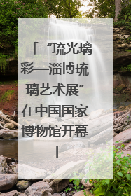 “琉光璃彩—淄博琉璃艺术展”在中国国家博物馆开幕