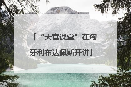 “天宫课堂”在匈牙利布达佩斯开讲