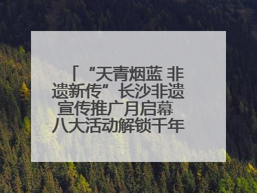 “天青烟蓝 非遗新传”长沙非遗宣传推广月启幕 八大活动解锁千年文化的青春密码