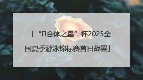 “﻿合体之星”杯2025全国夏季游泳锦标赛首日战罢