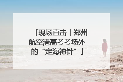 现场直击丨郑州航空港高考考场外的“定海神针”