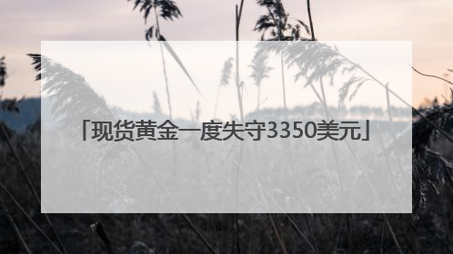 现货黄金一度失守3350美元