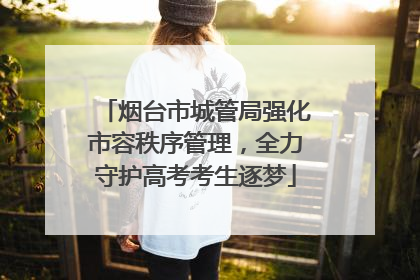 烟台市城管局强化市容秩序管理，全力守护高考考生逐梦