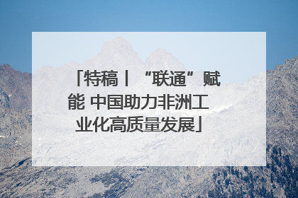 特稿丨“联通”赋能 中国助力非洲工业化高质量发展