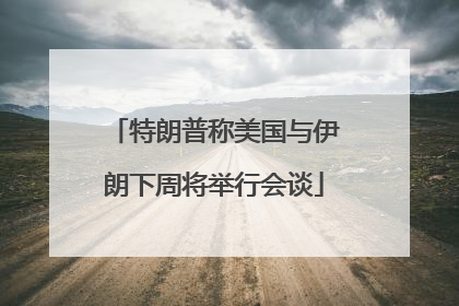 特朗普称美国与伊朗下周将举行会谈