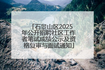 石景山区2025年公开招聘社区工作者笔试成绩公示及资格复审与面试通知