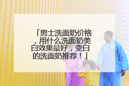 男士洗面奶价格，用什么洗面奶美白效果最好，变白的洗面奶推荐！