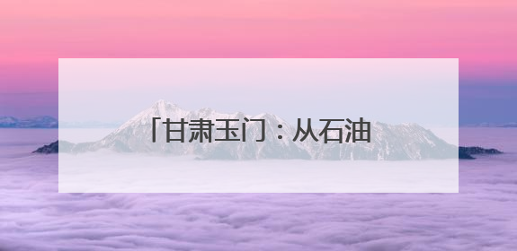 甘肃玉门：从石油摇篮到风电新生