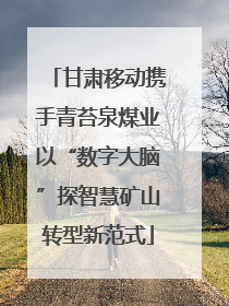 甘肃移动携手青苔泉煤业以“数字大脑”探智慧矿山转型新范式