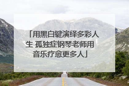 用黑白键演绎多彩人生 孤独症钢琴老师用音乐疗愈更多人