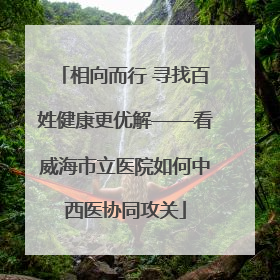 相向而行 寻找百姓健康更优解——看威海市立医院如何中西医协同攻关
