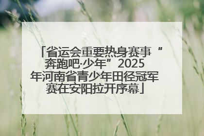 省运会重要热身赛事“奔跑吧·少年”2025年河南省青少年田径冠军赛在安阳拉开序幕