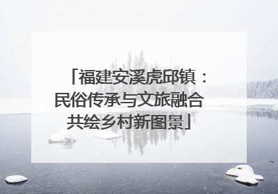 福建安溪虎邱镇：民俗传承与文旅融合共绘乡村新图景