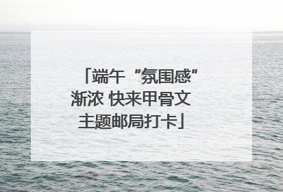 端午“氛围感”渐浓 快来甲骨文主题邮局打卡