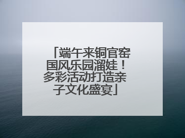 端午来铜官窑国风乐园溜娃！多彩活动打造亲子文化盛宴