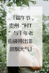 端午节，贵州“村T”与千年老街碰撞出非遗烟火气