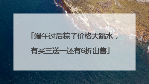 端午过后粽子价格大跳水，有买三送一还有6折出售