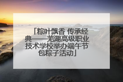 粽叶飘香 传承经典——芜湖高级职业技术学校举办端午节包粽子活动