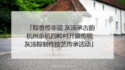 粽香传非遗 灰汤承古韵 杭州余杭四岭村开展传统灰汤粽制作技艺传承活动