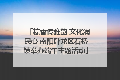 粽香传雅韵 文化润民心 南阳卧龙区石桥镇举办端午主题活动