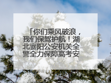 你们乘风破浪，我们保驾护航！湖北襄阳公安机关全警全力保障高考安全顺利举行