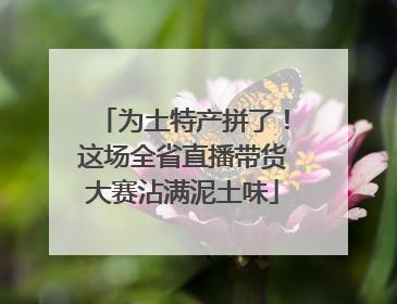 为土特产拼了！这场全省直播带货大赛沾满泥土味