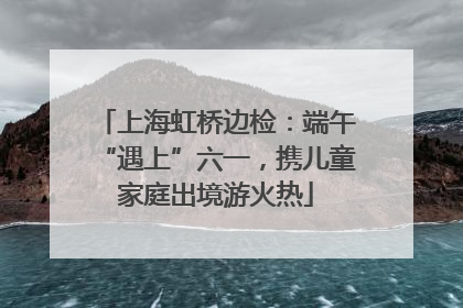 上海虹桥边检：端午“遇上”六一，携儿童家庭出境游火热