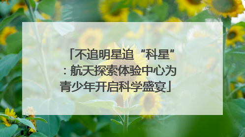不追明星追“科星”：航天探索体验中心为青少年开启科学盛宴