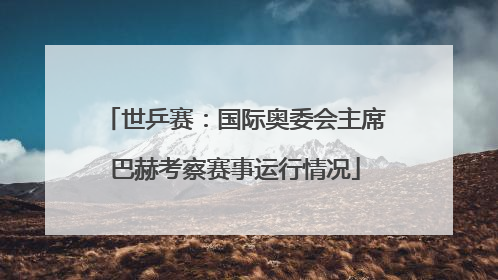 世乒赛：国际奥委会主席巴赫考察赛事运行情况