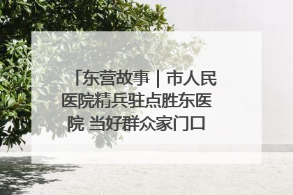 东营故事｜市人民医院精兵驻点胜东医院 当好群众家门口健康守护者