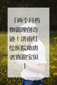 两个月药物调理创奇迹！济南红绘医院助患者喜迎宝贝