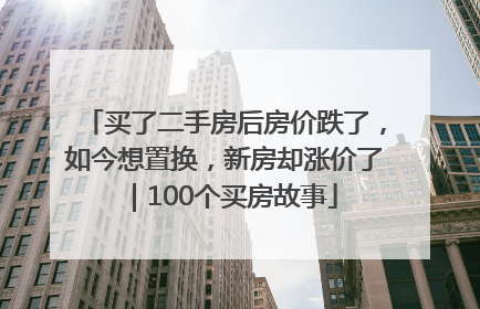 买了二手房后房价跌了，如今想置换，新房却涨价了｜100个买房故事