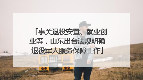 事关退役安置、就业创业等，山东出台法规明确退役军人服务保障工作