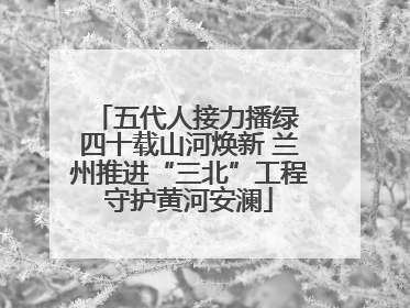 五代人接力播绿 四十载山河焕新 兰州推进“三北”工程守护黄河安澜