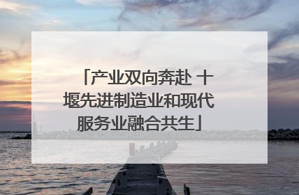 产业双向奔赴 十堰先进制造业和现代服务业融合共生