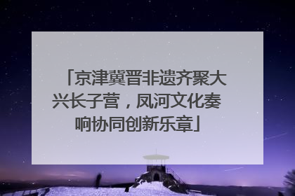 京津冀晋非遗齐聚大兴长子营，凤河文化奏响协同创新乐章