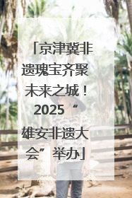 京津冀非遗瑰宝齐聚未来之城！2025“雄安非遗大会”举办