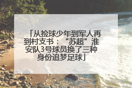 从捡球少年到军人再到村支书：“苏超”淮安队3号球员换了三种身份追梦足球