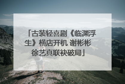 古装轻喜剧《临渊浮生》横店开机 谢彬彬徐艺真联袂破局