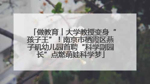 做教育︱大学教授变身“孩子王”！南京市栖霞区燕子矶幼儿园首聘“科学副园长”点燃萌娃科学梦