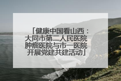 健康中国看山西：大同市第二人民医院肿瘤医院与市一医院开展党建共建活动