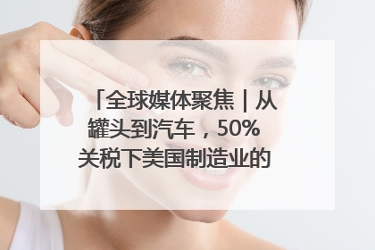 全球媒体聚焦｜从罐头到汽车，50%关税下美国制造业的“生死劫”