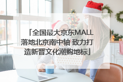 全国最大京东MALL落地北京南中轴 致力打造新晋文化潮购地标