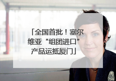 全国首批！塞尔维亚“组团进口”产品运抵厦门