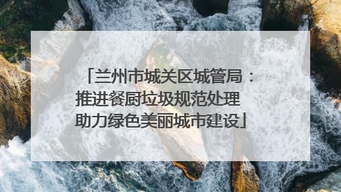 兰州市城关区城管局：推进餐厨垃圾规范处理 助力绿色美丽城市建设