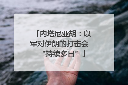 内塔尼亚胡：以军对伊朗的打击会“持续多日”