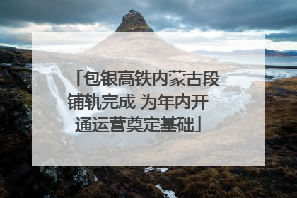 包银高铁内蒙古段铺轨完成 为年内开通运营奠定基础