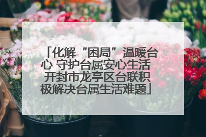 化解“困局”温暖台心 守护台属安心生活 开封市龙亭区台联积极解决台属生活难题