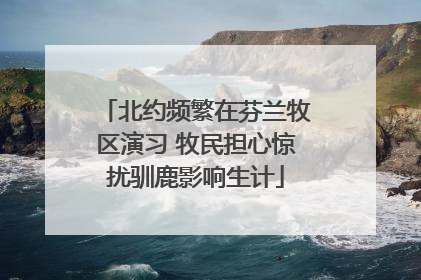 北约频繁在芬兰牧区演习 牧民担心惊扰驯鹿影响生计
